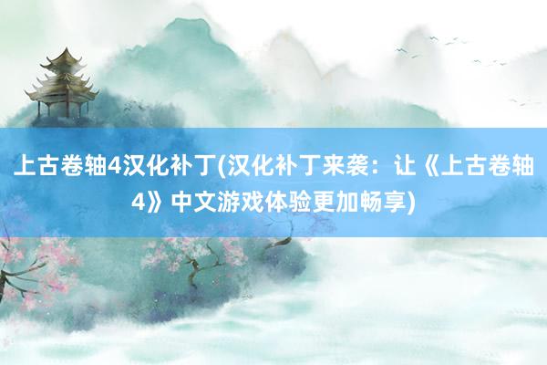 上古卷轴4汉化补丁(汉化补丁来袭：让《上古卷轴4》中文游戏体验更加畅享)